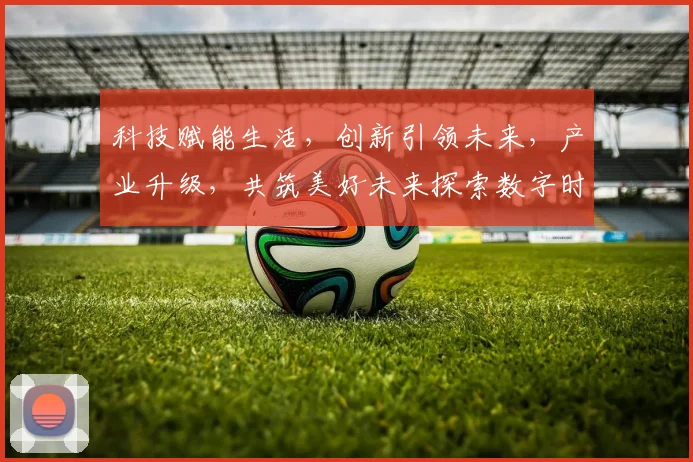 科技赋能生活，创新引领未来，产业升级，共筑美好未来探索数字时代发展之道
