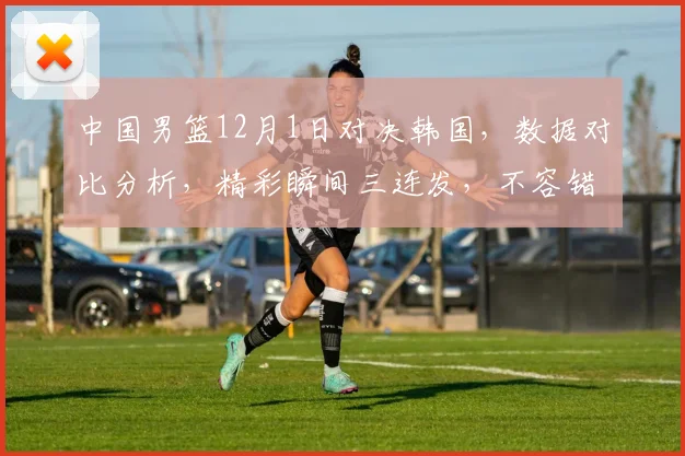 中国男篮12月1日对决韩国，数据对比分析，精彩瞬间三连发，不容错过