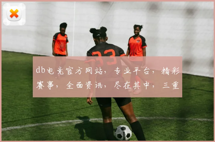 db电竞官方网站，专业平台，精彩赛事，全面资讯，尽在其中，三重福利等你来