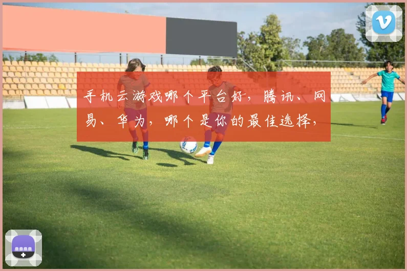 手机云游戏哪个平台好，腾讯、网易、华为，哪个是你的最佳选择，三大巨头对决
