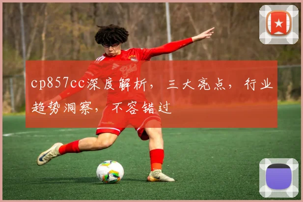 cp857cc深度解析，三大亮点，行业趋势洞察，不容错过