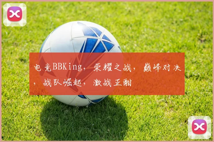 电竞BBKing，荣耀之战，巅峰对决，战队崛起，激战正酣