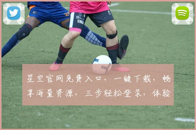 星空官网免费入口，一键下载，畅享海量资源，三步轻松登录，体验极致便捷，不容错过